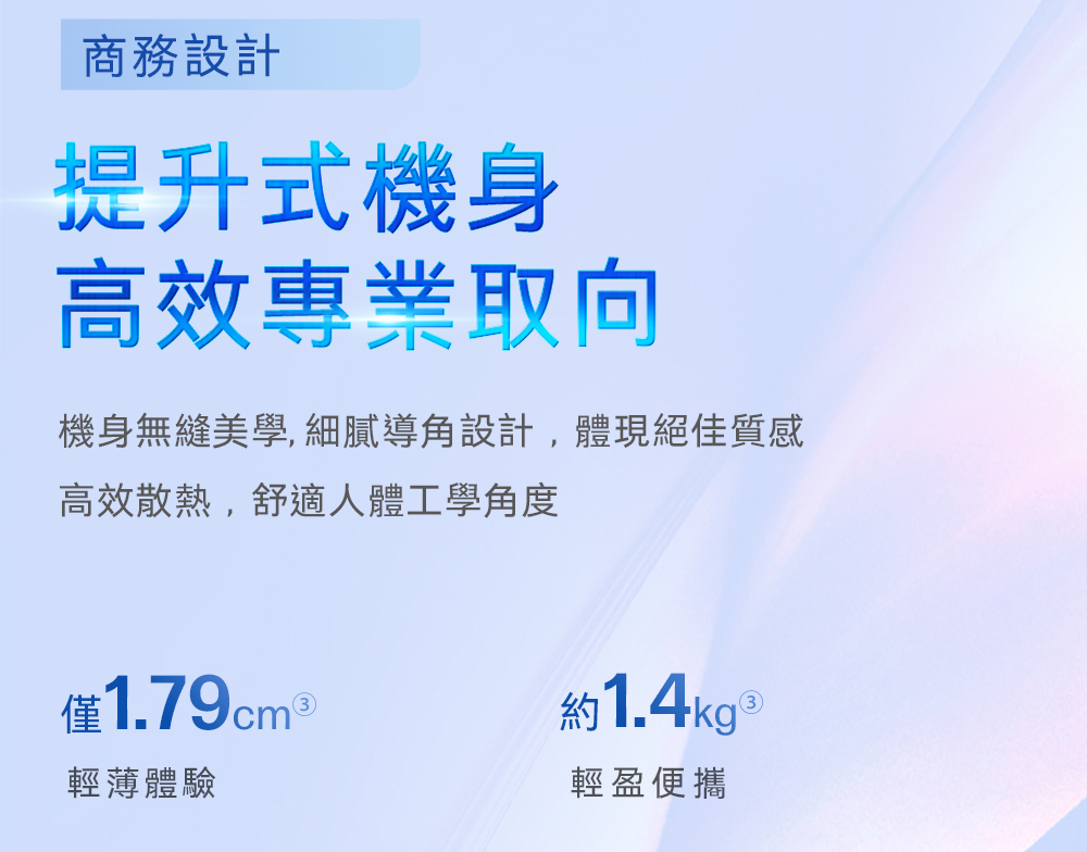 商務設計提升式機身高效專業取向機身無縫美學,細膩導角設計,體現絕佳質感高效散熱,舒適人體工學角度僅1.79cm 約1.4kg 輕薄體驗輕盈便攜