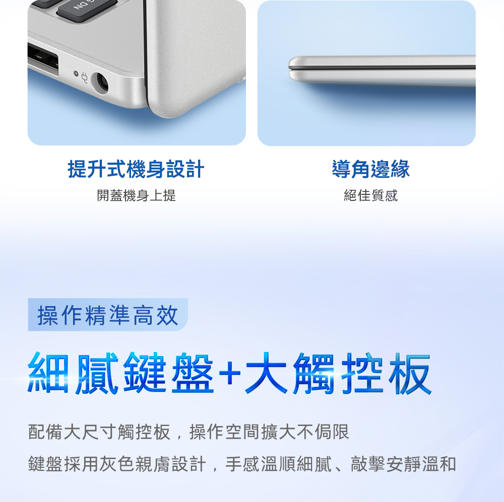 提升式機身設計開蓋機身上提導角邊緣絕佳質感操作精準高效細膩鍵盤+大觸控板配備大尺寸觸控板,操作空間擴大不侷限鍵盤採用灰色親膚設計,手感溫順細膩、敲擊安靜溫和