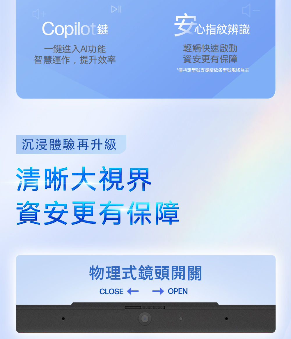 Copilot鍵一鍵進入AI功能智慧運作,提升效率安心指紋辨識輕觸快速啟動資安更有保障*僅特定型號支援請依各型號規格為主沉浸體驗再升級清晰大視界資安更有保障物理式鏡頭開關CLOSEOPEN