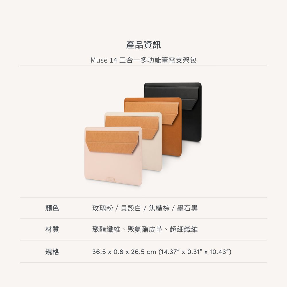 產品資訊Muse 14 三合一多功能筆電支架包顏色玫瑰粉/貝殼白/焦糖棕/墨石黑材質聚酯纖維、聚氨酯皮革、超細纖維規格36.5  0.8  26.5 cm (14.37  0.31 x 10.43)