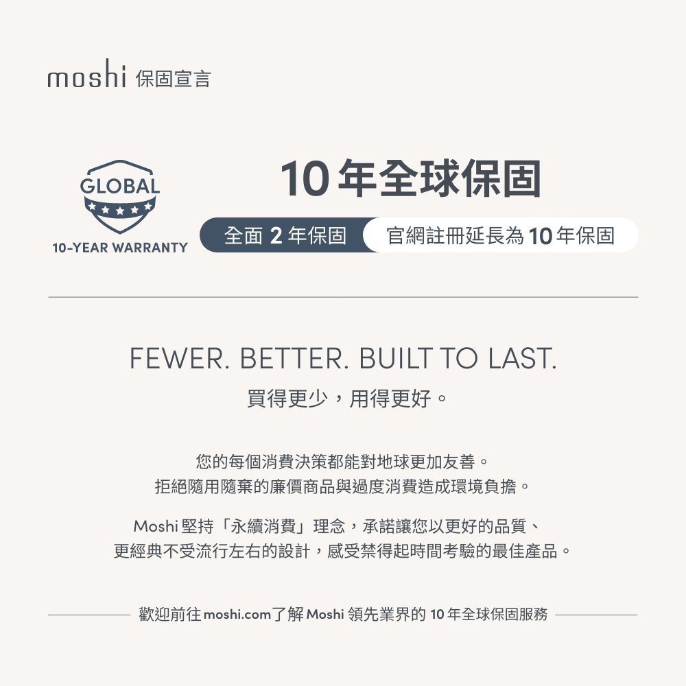moshi 保固宣言GLOBAL10年全球保固全面2年保固 官網註冊延長為10年保固10-YEAR WARRANTYFEWER. BETTER. BUILT TO LAST.買得更少,用得更好。您的每個消費決策都能對地球更加友善。拒絕隨用隨棄的廉價商品與過度消費造成環境負擔。Moshi 堅持「永續消費」理念,承諾讓您以更好的品質、更經典不受流行左右的設計,感受禁得起時間考驗的最佳產品。歡迎前往 moshi.com了解 Moshi 領先業界的10年全球保固服務