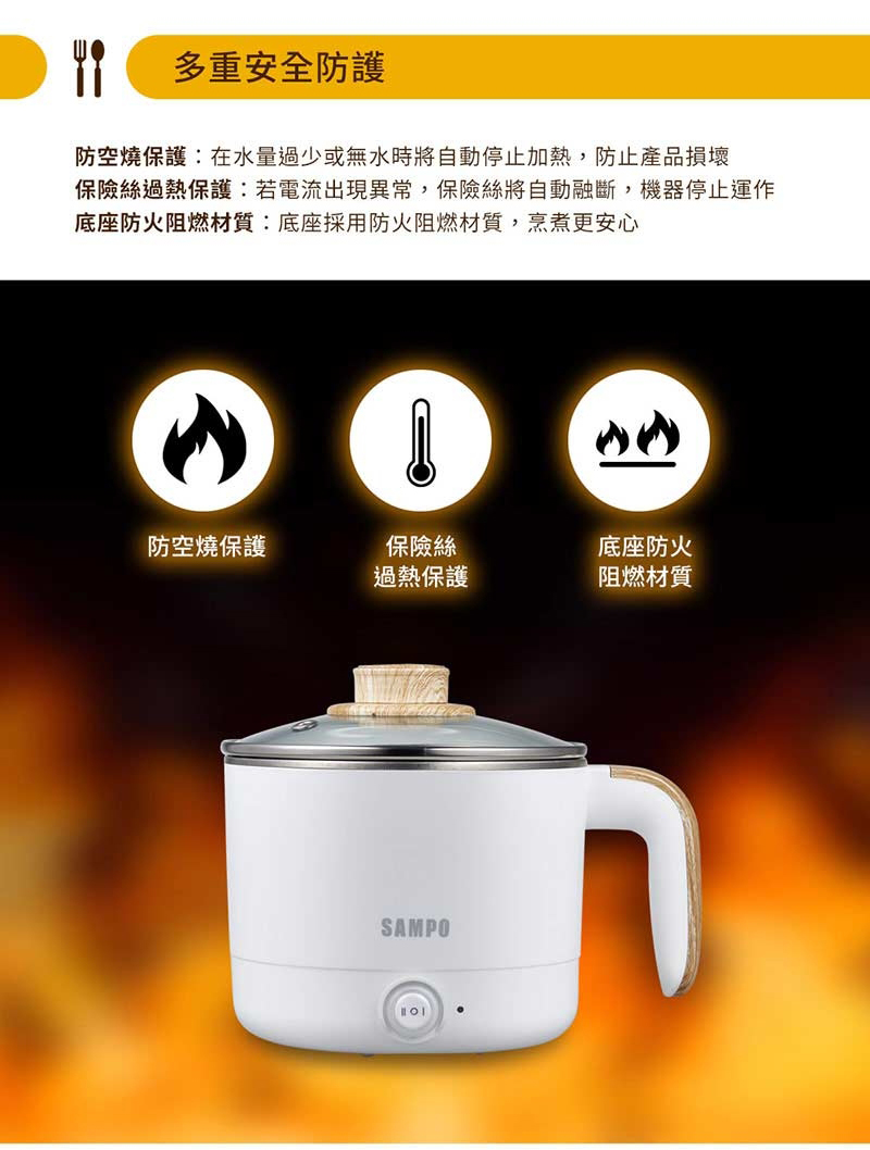 多重安全防護防空燒保護:在水量過少或無水時將自動停止加熱,防止產品損壞保險絲過熱保護:若電流出現異常,保險絲將自動融斷,機器停止運作底座防火阻燃材質:底座採用防火阻燃材質,烹煮更安心保險絲防空燒保護底座防火過熱保護阻燃材質SAMPO