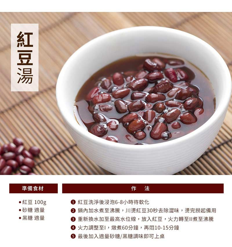 準備食材紅豆100g砂糖 適量黑糖 適量作法 紅豆洗淨後浸泡-8小時待軟化 鍋內加水沸騰,川燙紅豆30秒去除澀味,燙完撈起備用6 重新換水加至最高水位線,放入紅豆,火力轉至煮至沸騰 火力調整至I,燉煮60分鐘,再10-15分鐘 最後加入適量砂糖/黑糖調味即可上桌