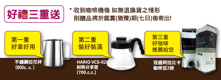 好禮三重送收到咖啡機後 如無退換貨之情形則贈品將於鑑賞(猶豫)期(七日)後寄出!第二重裝好裝滿第三重好咖啡推薦給您第一重好拿好用不鏽鋼拉花杯|(600c.c. )耐熱分享壺(700.c.c.)HARIO VCS-02B冠盛阿拉比卡|咖啡豆2磅