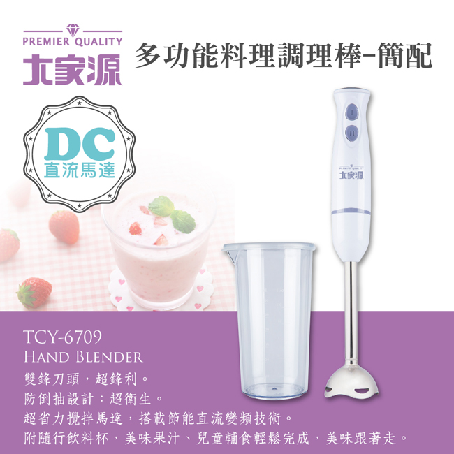 PREMIER QUALITYDC多功能料理調理棒-簡配直流馬達,TCY-6709HAND BLENDER雙鋒刀頭,超鋒利。防倒抽設計:超衛生。超省力攪拌馬達,搭載節能直流變頻技術。附隨行飲料杯,美味果汁、兒童輔食輕鬆完成,美味跟著走。