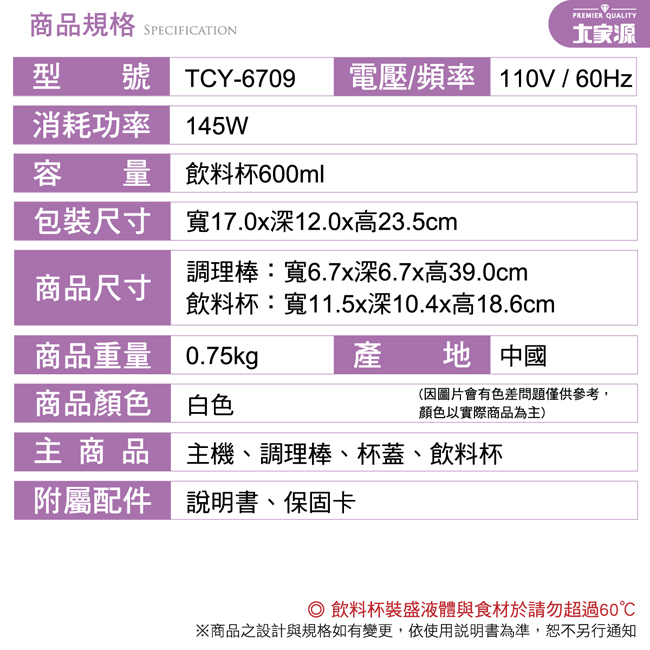 商品規格 SPECIFICATION型 號 TCY-6709PREMIER QUALITY電壓/頻率 110V / 60Hz消耗功率 145W容量飲料杯600ml包裝尺寸寬17.0x深12.0x高23.5cm商品尺寸調理棒:寬6.7深6.7x高39.0cm飲料杯:寬11.5x深10.4x高18.6cm商品重量 0.75kg產 中國商品顏色 白色(因圖片會有色差問題僅供參考,顏色以實際商品為主)主商品 主機、調理棒、杯蓋、飲料杯附屬配件 說明書、保固卡 飲料杯裝盛液體與食材於請勿超過60※商品之設計與規格如有變更,依使用說明書為準,恕不另行通知