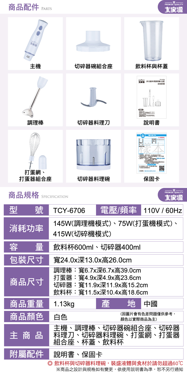 商品配件PARTS主機切碎器碗組合座調理棒切碎器刀飲料杯與杯蓋PREMIER QUALITY說明書打蛋網、打蛋器組合座切碎器料理碗保固卡商品規格 SPECIFICATION型 號 TCY-67062PREMIER QUALITY電壓/頻率  / 60Hz145W(調理機模式)、75W(打蛋機模式)、消耗功率415W(切碎機模式)容 量飲料杯600ml、切碎器400ml包裝尺寸商品尺寸寬24.0x深13.0x高26.0cm調理棒:寬6.7x深6.7x高39.0cm打蛋器:寬4.9x深4.9x高23.6cm切碎器:寬11.9x深11.9x高15.2cm飲料杯:寬11.5x深10.4x高18.6cm商品重量1.13kg商品顏色白色產 中國(因圖片會有色差問題僅供參考,顏色以實際商品為主)主機、調理棒、切碎器碗組合座、切碎器主商品 料理刀、切碎器料理碗、打蛋網、打蛋器組合座、杯蓋、飲料杯附屬配件 說明書、保固卡 飲料杯與切碎器料理碗,裝盛液體與食材於請勿超過60※商品之設計與規格如有變更,依使用說明書為準,恕不另行通知