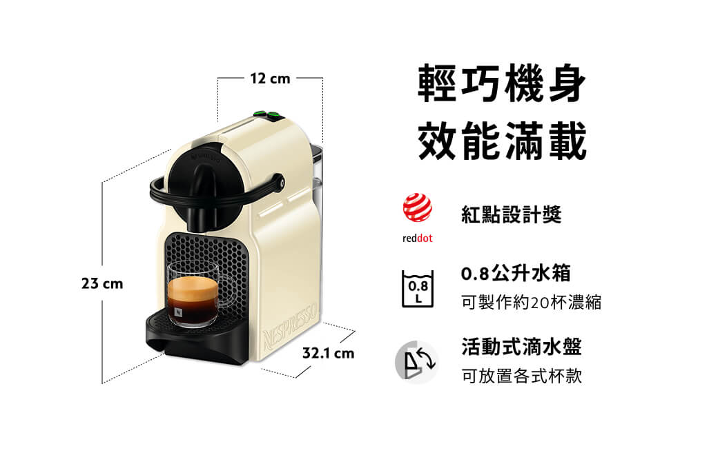 23 cm12 cm輕巧機身效能滿載32.1 cm紅點設計獎reddot0.8L0.8公升水箱可製作約20杯濃縮活動式滴水盤可放置各式杯款
