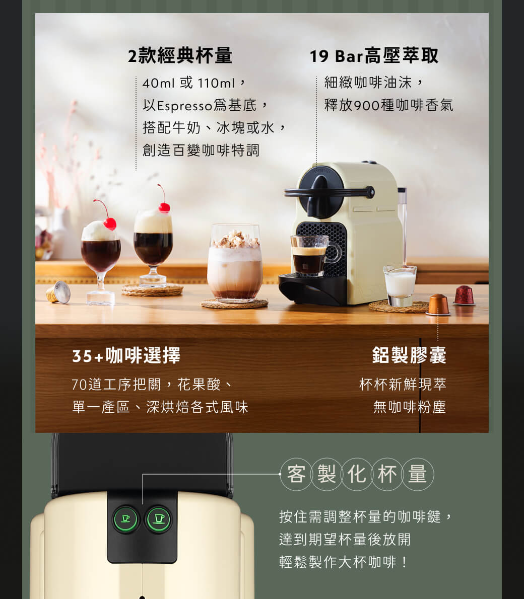 2款經典杯量40ml 或110ml,以Espresso 基底,搭配牛奶、冰塊或水,創造百變咖啡特調19 Bar高壓萃取細緻咖啡油沫,釋放900種咖啡香氣35+咖啡選擇70道工序把關,花果酸、單一產區、深烘焙各式風味鋁製膠囊杯杯新鮮現萃無咖啡粉塵客製化杯量按住需調整杯量的咖啡鍵,達到期望杯量後放開輕鬆製作大杯咖啡!