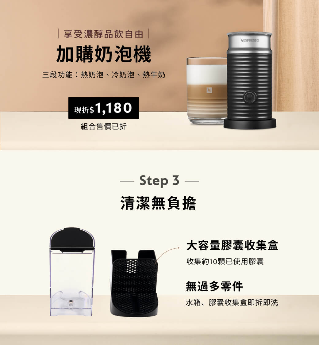 享受濃醇品飲自由 加購奶泡機三段功能:熱奶泡、冷奶泡、熱牛奶NESPRESSO現折$1,180組合售價已折NStep 3清潔無負擔大容量膠囊收集盒收集約10顆已使用膠囊無過多零件水箱、膠囊收集盒即拆即洗