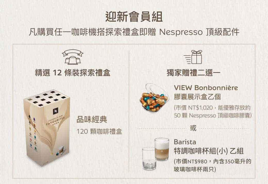 迎新會員組凡購買任一咖啡機探索禮盒即贈 Nespresso 頂級配件精選 12 條裝探索禮盒獨家贈禮二選一VIEW BonbonnièreFAVOURIT品味經典120 咖啡禮盒膠囊展示盒乙個(市價NT$1,020,能優雅存放約50 顆 Nespresso頂級咖啡膠囊)或Barista特調咖啡杯組(小) 乙組(市價NT$980,内含350毫升的玻璃咖啡杯兩只)