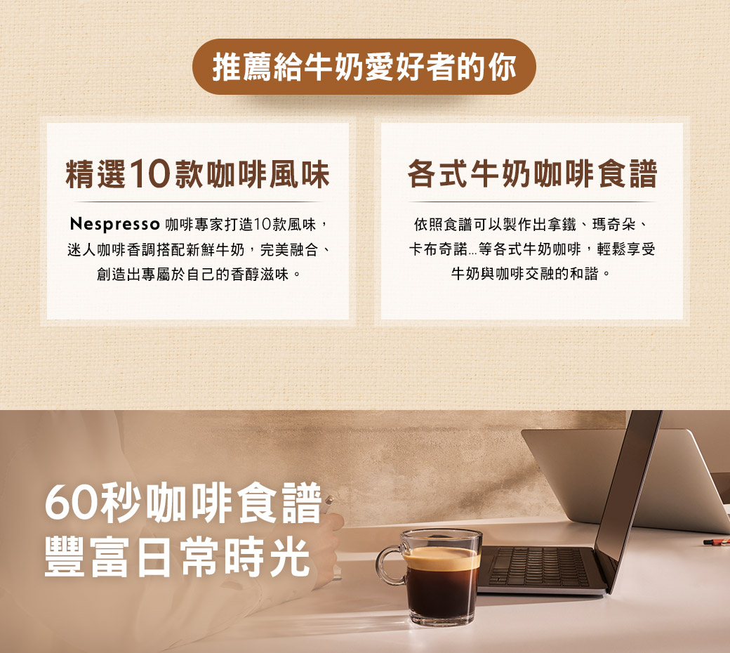 推薦給牛奶愛好者的你精選10款咖啡風味Nespresso 咖啡專家打造10款風味,迷人咖啡香調搭配新鮮牛奶,完美融合、創造出專屬於自己的香醇滋味。各式牛奶咖啡食譜依照食譜可以製作出拿鐵、瑪奇朵、各式牛奶咖啡,輕鬆享受牛奶與咖啡交融的和諧。60秒咖啡食譜豐富日常時光