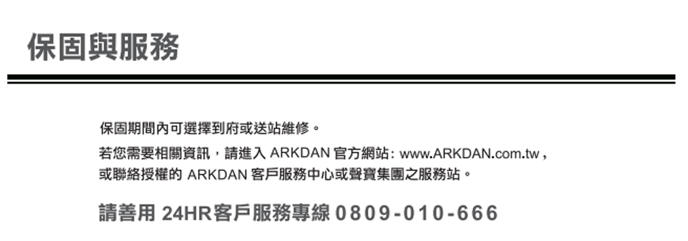 保固與服務保固期間內可選擇到府或送站維修。若您需要相關資訊,請進入 ARKDAN 官方網站:www.ARKDAN.com.tw,或聯絡授權的 ARKDAN 客戶服務中心或聲寶集團之服務站。請善用 24HR客戶服務專線0809-010-666