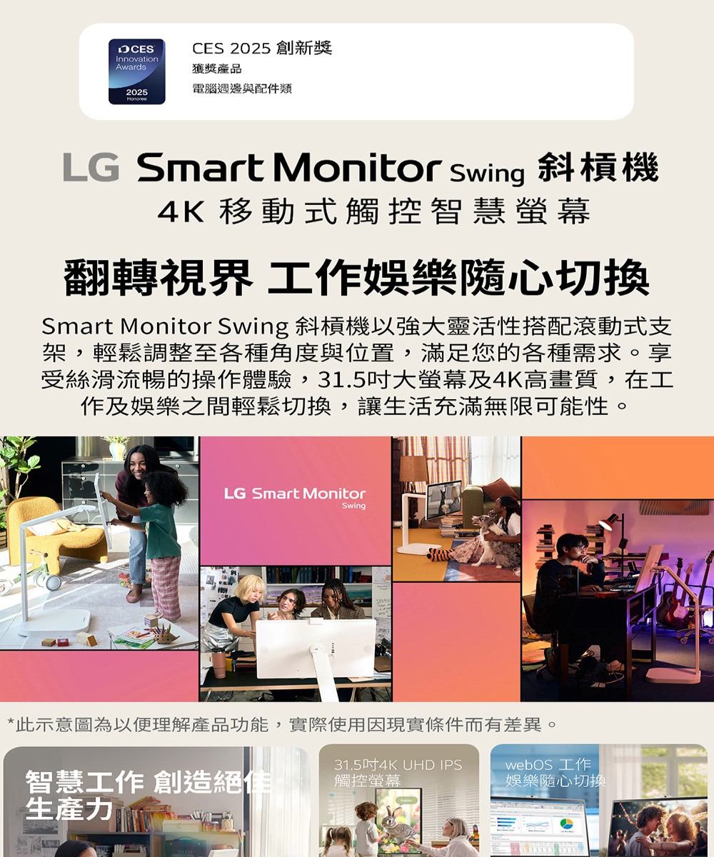 InnovationCES 2025 創新獎Awards獲獎產品2025電腦週邊與配件類LG Smart Monitor swing 斜槓機4K 移動式觸控智慧螢幕翻轉視界 工作娛樂切換Smart Monitor Swing 斜槓機以強大靈活性搭配滾動式支架,輕鬆調整至各種角度與位置,滿足您的各種需求。享受絲滑流暢的操作體驗,31.5吋大螢幕及4K高畫質,在工作及娛樂之間輕鬆切換,讓生活充滿無限可能性。LG Smart MonitorSwing*此示意圖為以便理解產品功能,實際使用因現實條件而有差異。智慧工作 創造絕佳生產力31.5吋4K UHD IPS觸控螢幕webOS 工作娛樂隨心切換