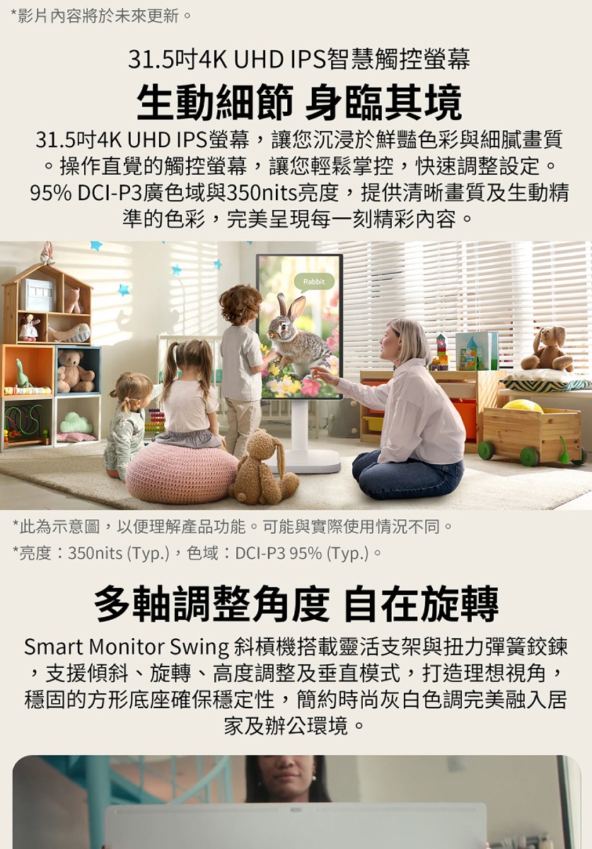 *影片內容將於未來更新31.5吋4K UHD IPS智慧觸控螢幕生動細節 身臨其境31.5吋4K UHD IPS螢幕,讓您沉浸於鮮豔色彩與細膩畫質。操作直覺的觸控螢幕,讓您輕鬆掌控,快速調整設定。95% DCI-P3廣色域與350nits亮度,提供清晰畫質及生動精準的色彩,完美呈現每一刻精彩內容。Rabbit*此為示意圖,以便理解產品功能。可能與實際使用情況不同。*亮度:350nits (Typ.),色域:DCI-P3 95% (Typ.)。多軸調整角度 自在旋轉Smart Monitor Swing 斜槓機搭載靈活支架與扭力彈簧鉸鍊支援傾斜、旋轉、高度調整及垂直模式,打造理想視角,穩固的方形底座確保穩定性,簡約時尚灰白色調完美融入居家及辦公環境。