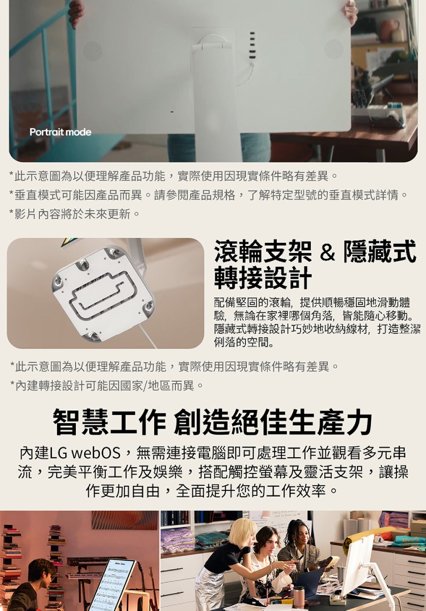 Portrait mode*此示意圖為以便理解產品功能,實際使用因現實條件略有差異。*垂直模式可能因產品而異。請參閱產品規格,了解特定型號的垂直模式詳情。*影片內容將於未來更新。滾輪支架 & 隱藏式轉接設計配備堅固的滾輪,提供順暢穩固地滑動體驗,無論在家裡哪個角落,皆能隨心移動。隱藏式轉接設計巧妙地收納線材,打造整潔俐落的空間。*此示意圖為以便理解產品功能,實際使用因現實條件略有差異。*內建轉接設計可能因國家/地區而異。智慧工作 創造絕佳生產力內建LG webOS,無需連接電腦即可處理工作並觀看多元串流,完美平衡工作及娛樂,搭配觸控螢幕及靈活支架,讓操作更加自由,全面提升您的工作效率。
