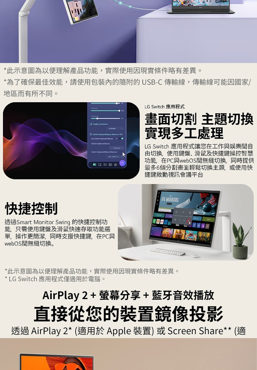 *此示意圖為以便理解產品功能,實際使用因現實條件略有差異。*為了確保最佳效能,請使用的的USB-C 傳輸線,傳輸線可能因國家/地區而有所不同。     LG Switch 應用程式畫面切割 主題切換實現多工處理LG Switch 應用程式讓您在工作與娛樂間自由切換,使用鍵盤、滑鼠及快捷鍵操控智慧功能,在PC與webOS間無縫切換,同時提供最多6個分割畫面輕鬆切換主題,或使用快捷鍵啟動視訊會議平台快捷控制透過Smart Monitor Swing 的快捷控制功能,只需使用鍵盤及滑鼠快速存取功能選單,操作更簡潔,同時支援快捷鍵,在PC與webOS間無縫切换。 *此示意圖為以便理解產品功能,實際使用因現實條件略有差異。* LG Switch 應用程式僅適用於電腦。AirPlay2+螢幕分享+藍牙音播放直接從您的裝置鏡像投影透過 AirPlay 2* (適用於Apple 裝置) 或 Screen Share** (適