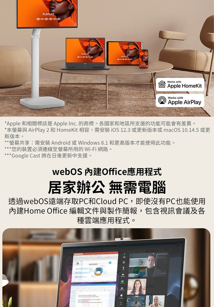 PLAYLISTWorks withApple HomeKitWorks withApple AirPlay*Apple 和相關標誌是Apple Inc. 的商標。各國家和地區所支援的功能可能會有差異。*本螢幕與 AirPlay 2 和 HomeKit 相容,需安裝iOS 12.3 或更新版本或macOS 10.14.5 或更新版本。**螢幕共享:需安裝Android或Windows 8.1 和更高版本才能使用此功能。***您的裝置必須連線至螢幕所用的 Wi-Fi 網路。***Google Cast 將在日後更新中支援。webOS 內建Office應用程式居家辦公 無需電腦透過webOS遠端存取PC和Cloud PC,即使沒有PC也能使用內建Home Office 編輯文件與製作簡報,包含視訊會議及各種雲端應用程式。