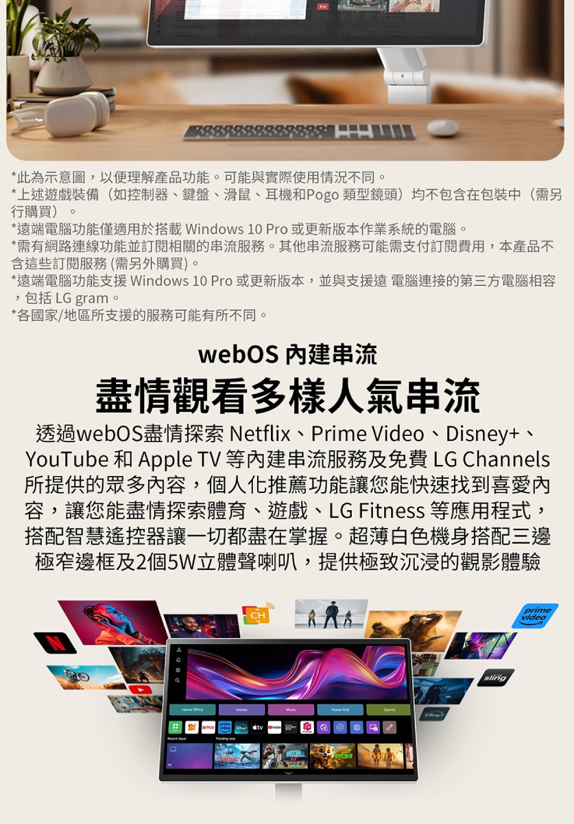 *此為示意圖,以便理解產品功能。可能與實際使用情況不同。*上述遊戲裝備(如控制器、鍵盤、滑鼠、耳機和Pogo 類型鏡頭)均不包含在包裝中(需另行購買)。*遠端電腦功能僅適用於搭載Windows 10 Pro 或更新版本作業系統的電腦。*需有網路連線功能並訂閱相關的串流服務。其他串流服務可能需支付訂閱費用,本產品不含這些訂閱服務(需另外購買)。*遠端電腦功能支援 Windows 10 Pro或更新版本,並與支援遠 電腦連接的第三方電腦相容,包括 LG gram。*各國家/地區所支援的服務可能有所不同。webOS 串流盡情觀看多樣人氣串流透過webOS盡情探索 Netflix、Prime Video、Disney+、YouTube 和 Apple TV 等串流服務及免費 LG Channels所提供的眾多內容,個人化推薦功能讓您能快速找到喜愛內容,讓您能盡情探索體育、遊戲、LG Fitness 等應用程式,搭配智慧遙控器讓一切都盡在掌握。超薄白色機身搭配三邊極窄邊框及2個5W立體聲喇叭,提供極致沉浸的觀影體驗primevideo