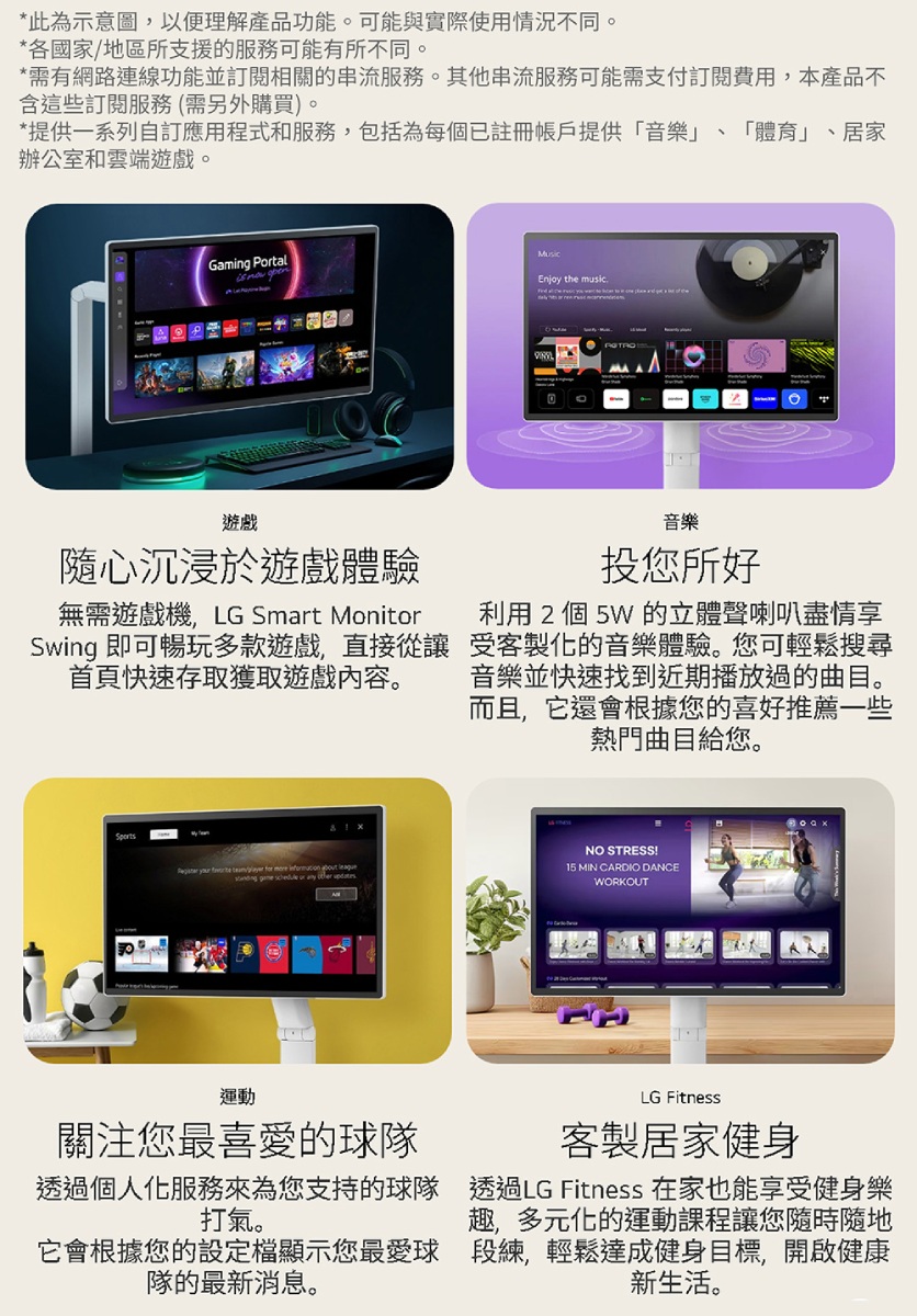 *此為示意圖,以便理解產品功能。可能與實際使用情況不同。*各國家地區所支援的服務可能有所不同。*需有網路連線功能並訂閱相關的串流服務。其他串流服務可能需支付訂閱費用,本產品不含這些訂閱服務(需另外購買)。*提供一系列自訂應用程式服務,包括為每個已註冊帳戶提供「音樂」 「體育」、居家辦公室和雲端遊戲。Gaming Ptal  MusicEnjoy the music遊戲隨心沉浸於遊戲體驗無需遊戲機,LG Smart MonitorSwing 即可暢玩多款遊戲,直接從讓首頁快速存取獲取遊戲內容。音樂投您所好利用 2 個 5W 的立體聲喇叭盡情享受客製化的音樂體驗。您可輕鬆搜尋音樂並快速找到近期播放過的曲目。而且,它還會根據您的喜好推薦一些熱門曲目給您。NO STRESS!   / for       or   15 MIN CARDIO DANCEWORKOUT運動關注您最喜愛的球隊LG Fitness客製居家健身透過個人化服務來為您支持的球隊 透過LG Fitness 在家也能享受健身樂打氣。趣,多元化的運動課程讓您隨時隨地它會根據您的設定檔顯示您最愛球段練,輕鬆達成健身目標,開啟健康隊的最新消息。新生活。