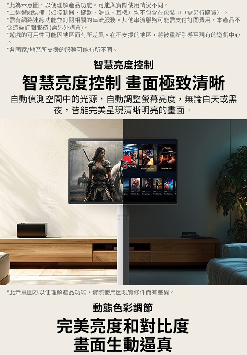 *此為示意圖,以便理解產品功能可能與實際使用情況不同。*上述遊戲裝備(如控制器、鍵盤、滑鼠、耳機)均不包含在包裝中(需另行購買)。*需有網路連線功能並訂閱相關的串流服務。其他串流服務可能需支付訂閱費用,本產品不含這些訂閱服務(需另外購買)。*遊戲的可用性可能因地區而有所差異。在不支援的地區,將被重新引導至現有的遊戲中心。*各國家/地區所支援的服務可能有所不同。智慧亮度控制智慧亮度控制 畫面極致清晰自動偵測空間中的光源,自動調整螢幕亮度,無論白天或黑夜,皆能完美呈現清晰明亮的畫面。NEWS*此示意圖為以便理解產品功能,實際使用因現實條件而有差異。動態色彩調節完美亮度和對比度畫面生動逼真
