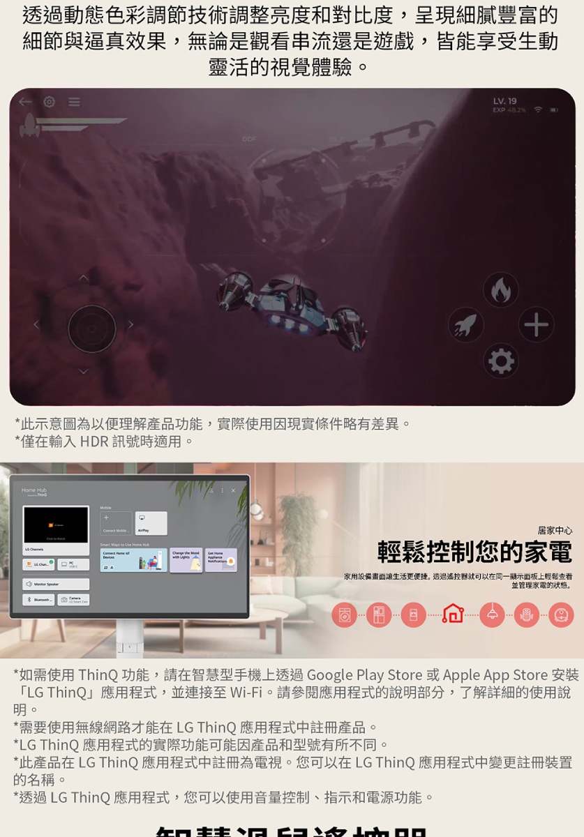 透過動態色彩調節技術調整亮度和對比度,呈現細膩豐富細節與逼真效果,無論是觀看串流還是遊戲,皆能享受生動靈活的視覺體驗*此示意圖為以便理解產品功能,實際使用因現實條件略有差異*僅在輸入 HDR 訊號時適用。Home HubLV. 19EXP 48.2 居家中心輕鬆控制您的家電家用設備畫面讓生活更便捷。透過遙控器就可以在同一顯示面板上輕鬆查看並管理家電的。*如需使用 ThinQ 功能,請在智慧型手機上透過Google Play Store 或Apple App Store 安裝「LG ThinQ」應用程式,並連接 Wi-Fi。請參閱應用程式的說明部分,了解詳細的使用說明。*需要使用無線網路才能在 LG ThinQ 應用程式中註冊產品。*LG ThinQ 應用程式的實際功能可能因產品和型號有所不同。*此產品在 LG ThinQ 應用程式中註冊為電視。您可以在LG ThinQ 應用程式中變更註冊裝置的名稱。*透過LG ThinQ 應用程式,您可以使用音量控制、指示和電源功能。