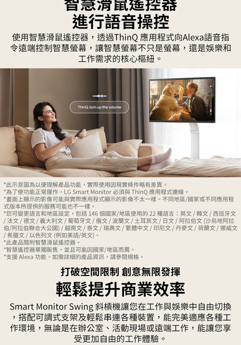 智慧進行語音操控使用智慧滑鼠遙控器透過ThinQ 應用程式向Alexa語音指令遠端控制智慧螢幕讓智慧螢幕不只是螢幕,還是娛樂和工作需求的核心樞紐。ThinQ, turn up the volume*此示意圖為以便理解產品功能,實際使用因現實條件略有差異。*為了使功能正常運作,LG Smart Monitor 必須與 ThinQ 應用程式連線。*畫面上顯示的影像可能與實際應用程式顯示的影像不太一樣。不同地區/國家或不同應用程式版本所提供的服務可能也不一樣。*您可變更語言和地區設定,包括146個國家/地區使用的22種語言:英文/韓文/西班牙文/法文/德文/義大利文 葡萄牙文俄文/波蘭文/土耳其文/日文/阿拉伯文(沙烏地阿拉伯/阿拉伯聯合大公國)/越南文/泰文/瑞典文/繁體中文/印尼文/丹麥文/荷蘭文/ 挪威文/希臘文/以色列文(例如美語/英文)。*此產品隨附智慧滑鼠遙控器。*智慧遙控器單獨販售,並且可能因國家/地區而異。*支援 Alexa 功能。如需詳細的產品資訊,請參閱規格。打破空間限制 創意無限發揮輕鬆提升商業效率Smart Monitor Swing 斜槓機讓您在工作與娛樂中自由切換,搭配可調式支架及輕鬆串連各種裝置,能完美適應各種工作環境,無論是在辦公室、活動現場或遠端工作,能讓您享受更加自由的工作體驗。