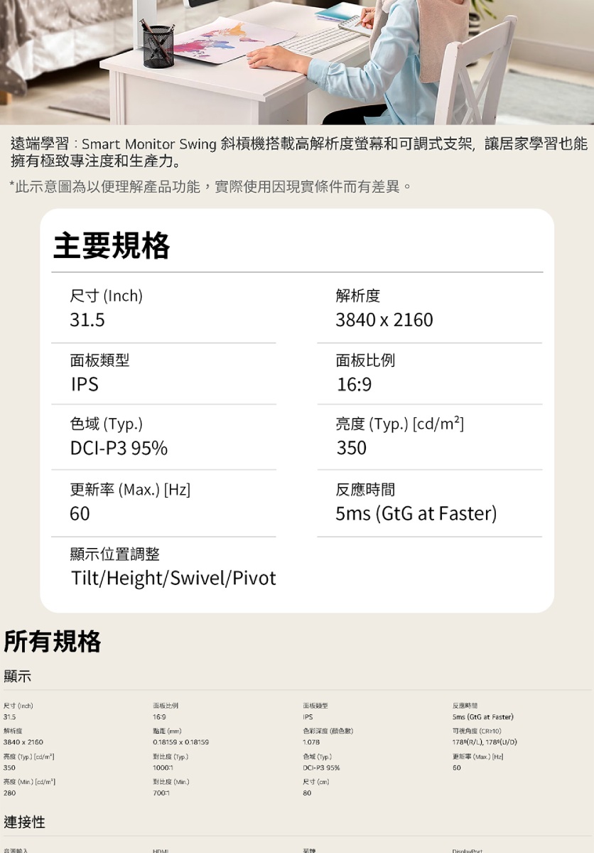 遠端學習Smart Monitor Swing 斜槓機搭載高解析度螢幕和可調式支架讓居家學習也能擁有極致專注度和生產力。*此示意圖為以便理解產品功能,實際使用因現實條件而有差異。主要規格尺寸 Inch解析度3840  20面板IPS (Typ面板比例69亮度 (Typ) cd/350CI-P3 95%更新率(Ma.) [Hz反應時間顯示位置調整Tilt/Height/Swivel/Pivot所有規格顯示5ms (GtG at Faster)尺寸()31.5解析度3840  2160亮度(Typ.) [cd/]350亮度(Min)[cd/m²]280面板比例169點距(mm)0.18159 x 0.18159(Typ.)1000:1對比度(Min.)700:1面板類型IPS色彩深度(颜色)色域 (Typ.)DCI-P3 95%尺寸(cm)80反應時間Sms (GtG at Faster)()178 (R/L), 178 (/D)更新()(Hz60連接性音源