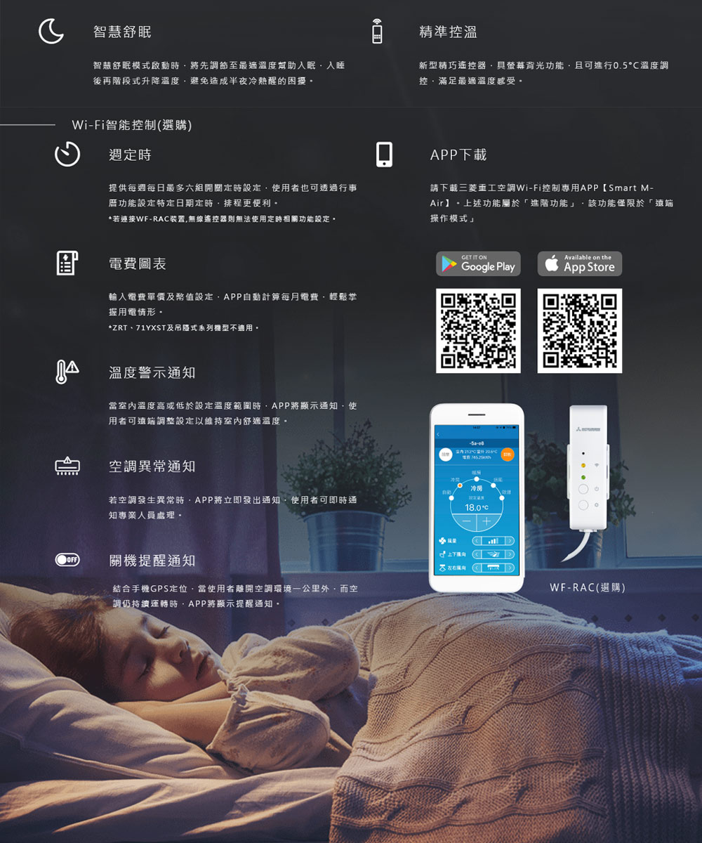 智慧舒眠精準控溫智慧舒眠模式啟動將先調節至最適溫度幫助入眠入睡後再階段式升降溫度避免造成半夜冷熱醒的困擾新型精巧遙控器具螢幕背光功能且可進行0.5溫度調控滿足最適溫度感受-Fi智能控制(選購定時提供每週每日最多六組開關定時設定使者也可透過行事功能設定特定日期定時排程更便利*若連接WF-RA裝置無線遙控器則無法使用定時相關功能設定電費圖表輸入電費單價及幣值設定APP自動計算每月電費輕鬆掌握用電情形*ZRT、71YXST及吊式系列機型不適用。溫度警示通知當室內溫度高或低於設定溫度範圍時APP將顯示通知使用者可遠端調整設定以維持室內舒適溫度。調異常通知若空調發生異常時APP將立即發出通知使用者可即時通知專業人員處理。)關機提醒通知結合手機GPS定位當使用者離開空調環境公里空調仍持續運轉時APP將顯示提醒通知。APP下載請下載三菱重工空調Wi-Fi控制專用APP【Smart M-Air 上述功能屬於「進階功能 該功能僅限於「遠端操作模式」GET IT ONAvailable on theGoogle PlayApp Store冷18.0°C上用,WF-RAC(選購)