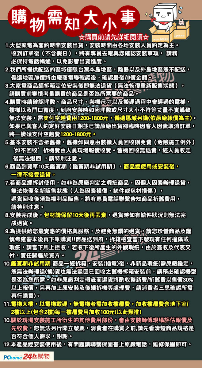 毒物需知大小事購買前請先詳細閱讀☆1.大型家電為客約時間安裝出貨安裝時間由各地安裝人員約定為主。收到訂單後(不假日),將有專員去電與您確認安裝事項,請務必保持電話暢通,以免影響出貨進度。2.我們所提供配送的區域僅限台灣本島地區,離島以及外島地區恕不配送,偏遠地區加價將由廠商電聯確認後,確認最後加價金額3.大家電商品經拆箱定位安裝後即無法退貨(無法恢復重新販售狀態)請購買前審慎考量購買的商品是否為所需要的商品。4.購買時請確認坪數、商品尺寸、裝機尺寸以及搬運過程中會經過的電梯、樓梯以及門口寬度,到府安裝時如因坪數或尺寸大小不符等丈量不實導致無法安裝,需支付空費用12001800元,偏遠區域另議(依原廠報價為主)。如果已與客人約定好安裝日期並已請原廠出貨卻臨時因客人因素取消訂單,將一樣須支付空費1200-1800元。5.基本安裝不含拆舊機,舊機如同意由裝機人員回收則免費(危險施工例外)‘如不回收’拆機費由人員現場報價收費。舊機回收無退費,經人員收走後無法退回,請特別注意。6.商品到貨享10天鑑賞期(鑑賞期非試用期),商品經使用或安裝後,一律不接受退貨。7.若商品經拆封使用,如非為原廠判定之瑕疵商品,因個人因素辦理退貨,無法恢復全新販售狀態(人為因素損傷、缺件或包材損傷),退貨回收後須為福利品販售,將有專員電話聯繫告知商品折舊費用,請特別注意。8.安裝完成後,包材請保留10天後再丟棄,退貨時如有缺件狀況則無法完成退貨。9.為提供給您最實惠的價格與服務,及避免無謂的退貨,請您珍惜商品及謹慎考慮需求後再下單購買!!商品送到府,拆箱檢查當下發現有任何撞傷或瑕疵,請當下馬上拒收,若收下後所產生的外觀瑕疵,由於簽收及代表交付,責任歸屬於買方。10.鑑賞期非試用期-商品一經拆箱、安裝(插電)後,非新品瑕疵(需原廠鑑定,恕無法辦理退(換)貨也無法退回已回收之舊機拆箱安裝前,請務必確認機型是否為您所需。如非原廠判定瑕疵而退貨將酌收整新費/折舊費以售價30%以上報價,另再加上原安裝及後續拆機等處理費,請消費者三思確認所需再行購買)。11.電梯大樓,以電梯載運。無電梯者需加收樓層費,加收樓層費含地下室/2樓以上(包含2樓)每一樓層費用加收100元(以此類推)10.關於現場安裝施工所衍生的其他費用部份,會由安裝師傅現場評估報價及先收費,恕無法另行開立發票,消費者在購買之前,請先看清楚商品規格是否符合個人需求,謝謝。12.本產品經安裝使用後,有問題請聯繫保固書上原廠電話,維修保固即可。PChome 24購物