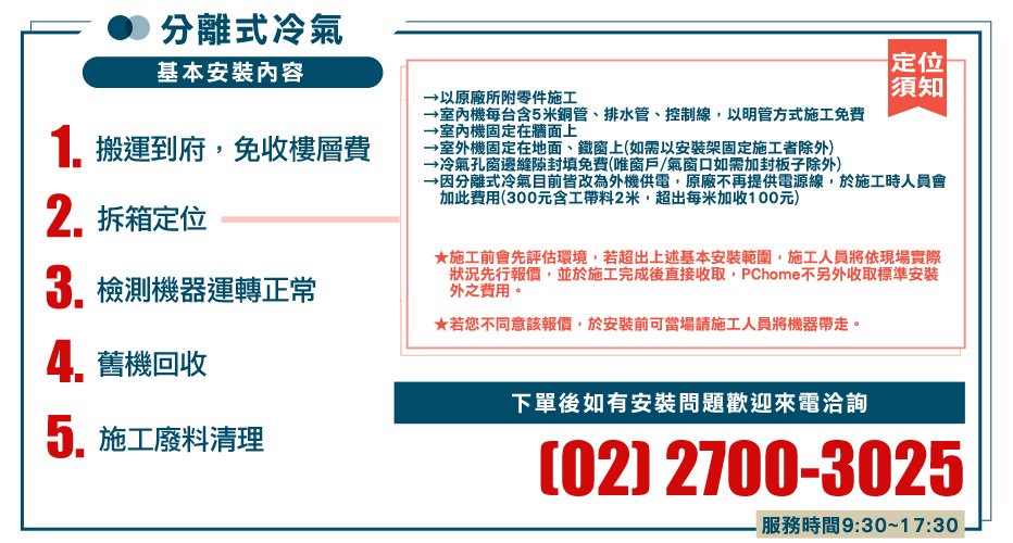 分離式冷氣基本安裝內容1. 搬運到府,免收樓層費2.拆箱定位檢測機器運轉正常舊機回收以原廠所附零件施工機每台含5米銅管、排水管、控制線,以明管方式施工免費室內機固定在牆面上→室外機固定在地面、鐵窗上如需以安裝架固定施工者除外冷氣孔窗邊縫隙封填免費(唯窗戶/氣窗口如需加封板子除外)定位須知→因分離式冷氣目前皆改為外機供電,原廠不再提供電源線,於施工時人員會加此費用(300元含工帶料2米,超出每米加收100元)★施工前會先評估環境,若超出上述基本安裝範圍,施工人員將依現場實際狀況先行報價,並於施工完成後直接收取,PChome不另外收取標準安裝外之費用。★若您不同意該報價,於安裝前可當場請施工人員將機器帶走。5. 施工廢料清理下單後如有安裝問題歡迎來電洽詢(02) 2700-3025服務時間9:30~17:30