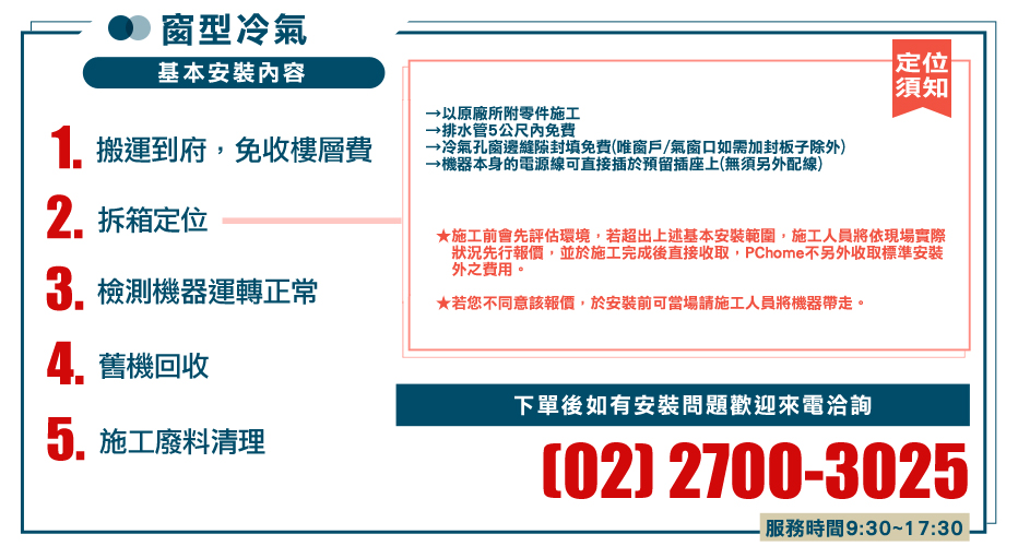 窗型冷氣基本安裝內容1. 搬運到府,免收樓層費2.拆箱定位檢測機器運轉正常舊機回收以原廠所附零件施工→排水管5公尺免费冷氣孔窗邊縫隙封填免費唯窗戶/氣窗口如需加封板子除外→機器本身的電源線可直接插於預留插座上(無須另外配線)定位須知★施工前會先評估環境,若超出上述基本安裝範圍,施工人員將依現場實際狀況先行報價,並於施工完成後直接收取,PChome不另外收取標準安裝外之費用。★若您不同意該報價,於安裝前可當場請施工人員將機器帶走。5.施工廢料清理下單後如有安裝問題歡迎來電洽詢(02) 2700-3025服務時間9:30~17:30
