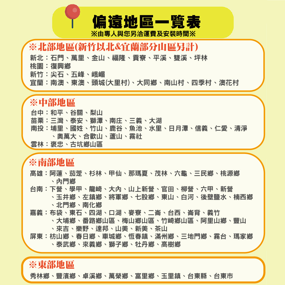 偏遠地區一覽表專人與您運費及安裝時間※北部地區(新竹以北&宜蘭部分山區另計)新北石門萬里、金山、福隆、貢寮、平溪、雙溪、坪林桃園:復興鄉新竹:尖石、五峰、峨嵋宜蘭:南澳、東澳、頭城(大里村)、大同鄉、南山村、四季村、澳花村※中部地區台中:和平、谷關、梨山苗栗:三灣、泰安、獅潭、南庄、三義、大湖南投:埔里、國姓、竹山、鹿谷、魚池、水里、日月潭、信義、仁愛、清淨奧萬大、合歡山、蘆山、霧社雲林:褒忠、古坑鄉山區※南部地區高雄:阿蓮、茄萣、杉林、甲仙、那瑪夏、茂林、六龜、三民鄉、桃源鄉門鄉台南:下營、學甲、龍崎、大內、山上新營、官田、柳營、六甲、新營、玉井鄉、左鎮鄉、將軍鄉、七股鄉、東山、白河、後壁鹽水、楠西鄉北門鄉、南化鄉嘉義:布袋、東石、四湖、口湖、麥寮、二崙、台西、崙背、義竹大埔鄉、番路鄉山區、梅山鄉山區、竹崎鄉山區、阿里山鄉、豐山、來吉、樂野、達邦、山美、新美、茶山屏東:枋山鄉、春日鄉、車城鄉、恆春鎮、滿州鄉、三地門鄉、霧台、瑪家鄉·泰武鄉、來義鄉、獅子鄉、牡丹鄉、高樹鄉※東部地區秀林鄉、豐濱鄉、卓溪鄉、萬榮鄉、富里鄉、玉里鎮、台東縣、台東市