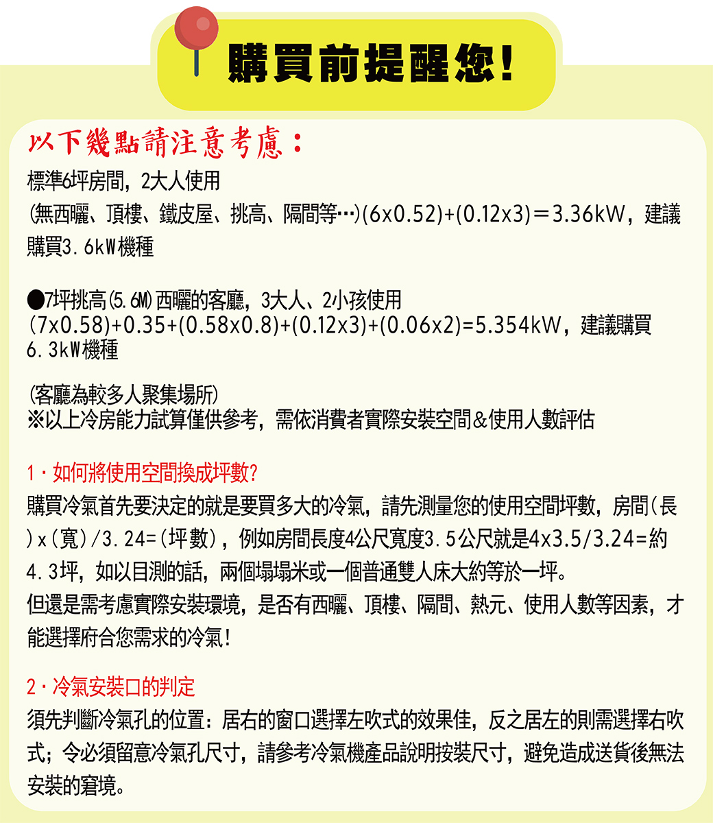 購買前提醒您!以下幾點請注意考慮:標準6坪房間,2大人使用(無、頂樓、鐵皮屋、、隔間等…)(6x0.52)+(0.12x3)=3.36kW,建議購買3.6kW機種7坪挑高 (5.6M) 西曬的客廳,3大人、小孩使用(7x0.58)+0.35+(0.58x0.8)+(0.12x3)+(0.06x2)=5.354kW,建議購買6.3kW機種(客廳為較多人聚集場所)※以上冷房能力試算僅供參考,需依消費者實際安裝空間&使用人數評估如何將使用空間換成坪數?購買冷氣首先要決定的就是要買多大的冷氣,請先測量您的使用空間坪數,房間(長)x()/3.24=(坪數),例如房間長度4公尺寬度3.5公尺就是4x3.5/3.24=約4.3坪,如以目測的話,兩個塌塌米或一個普通雙人床大約等於一坪。但還是需考慮實際安裝環境,是否有西曬、頂樓、隔間、熱元、使用人數等因素,才能選擇府合您需求的冷氣!冷氣安裝口的判定須先判斷冷氣孔的位置:居右的窗口選擇左吹的效果佳,反之居左的則需選擇右吹式;令必須留意冷氣孔尺寸,請參考冷氣機產品說明按裝尺寸,避免造成送貨後無法安裝的窘境。