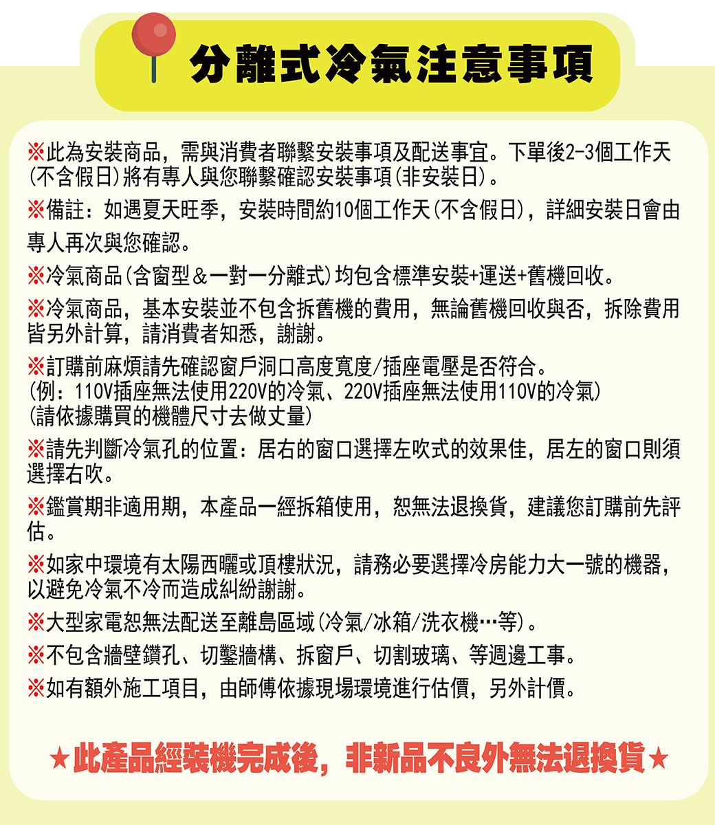 分離式冷氣注意事項※此為安裝商品,需與消費者聯繫安裝事項及配送事宜。下單後2-3個工作天(不含假日)將有專人與您聯繫確認安裝事項(非安裝日)。※備註:如遇夏天旺季,安裝時間約10個工作天(不含假日),詳細安裝日會由專人再次與您確認。※冷氣商品(含窗型&一對一分離式)均包含標準安裝+運送+舊機回收。※冷氣商品,基本安裝並不包含拆舊機的費用,無論舊機回收與否,拆除費用皆另計算,請消費者知悉,謝謝。※訂購前麻煩請先確認窗戶洞口高度寬度/插座電壓是否符合。(例:110V插座無法使用220V的冷氣、220V插座無法使用110V的冷氣)(請依據購買的機體尺寸去做丈量)※請先判斷冷氣孔的位置:居右的窗口選擇左吹式的效果佳,居左的窗口則須選擇右吹。※鑑賞期非適用期,本產品一經拆箱使用,恕無法退換貨,建議您訂購前先評估。※如家中環境有太陽西曬或頂樓狀況,請務必要選擇冷房能力大一號的機器,以避免冷氣不冷而造成糾紛謝謝。※大型家電恕無法配送至離島區域(冷氣/冰箱/洗衣機…等)。※不包含牆壁鑽孔、切鑿牆構、拆窗戶、切割玻璃、等週邊工事。※如有額外施工項目,由師傅依據現場環境進行估價,另外計價。此產品經裝機完成後,非新品不良外無法退換貨*