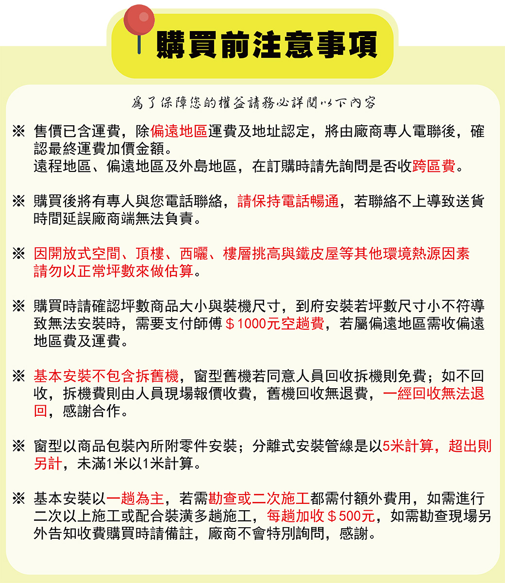 購買前注意事項為了保障您的權益務必詳閱下內容 售價已含運費除偏遠地區運費及地址認定,將由廠商專人電聯後,確認最終運費加價金額。遠程地區、偏遠地區及外島地區,在訂購時請先詢問是否收跨區費。※ 購買後將有專人與您電話聯絡,請保持電話暢通,若聯絡不上導致送貨時間延誤廠商端無法負責。※因開放式空間、頂樓、西曬、樓層挑高與鐵皮屋等其他環境熱源因素請勿以正常坪數來做估算。※ 購買時請確認坪數商品大小與裝機尺寸,到府安裝若坪數尺寸小不符導致無法安裝時,需要支付師傅$1000元空趟費,若屬偏遠地區需收偏遠地區費及運費。基本安裝不包含拆舊機,窗型舊機若同意人員回收拆機則免費;如不回收,拆機費則由人員現場報價收費,舊機回收無退費,一經回收無法退回,感謝合作。※ 窗型以商品包裝內所附零件安裝;分離式安裝管線是以5米計算,超出則另計,未滿1米以1米計算。基本安裝以一趟為主,若需勘查或二次施工都需付額外費用,如需進行二次以上施工或配合裝潢多趟施工,每趟加收$500元,如需勘查現場另外告知收費購買時請備註,廠商不會特別詢問,感謝。