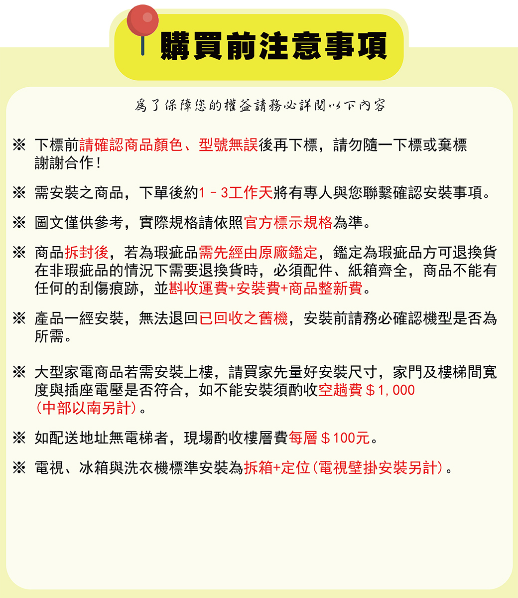 購買前注意事項為了保障您的權益請務必詳閱以下內容下標前請確認商品顏色、型號無誤後再下標,請勿隨一下標或棄標謝謝合作!※ 需安裝之商品,下單後約1-3工作天將有專人與您聯繫確認安裝事項※ 圖文僅供參考,實際規格請依照官方標示規格為準。※ 商品拆封後,若為瑕疵品需先經由原廠鑑定,鑑定為瑕疵品方可退換貨在非瑕疵品的情況下需要退換貨時,必須配件、紙箱齊全,商品不能有任何的刮傷痕跡,並斟收運費+安裝費+商品整新費。※ 產品一經安裝,無法退回已回收之舊機,安裝前請務必確認機型是否為所需。※ 大型家電商品若需安裝上樓,請買家先量好安裝尺寸,家門及樓梯間寬度與插座電壓是否符合,如不能安裝須酌收空趟費 $ 1, 000(中部以南另計)。※ 如配送地址無電梯者,現場酌收樓層費每層$100元。※ 電視、冰箱與洗衣機標準安裝為拆箱+定位(電視壁掛安裝另計)。