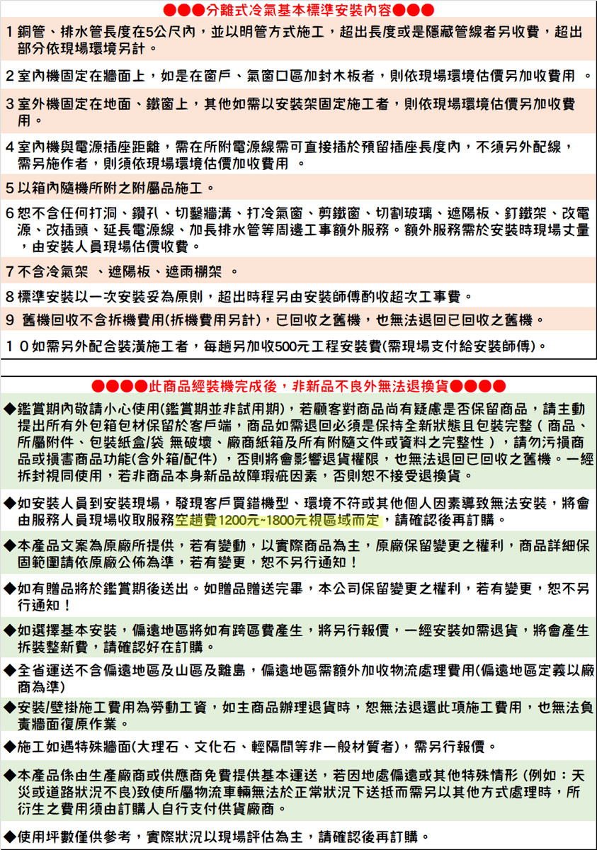 分離式冷氣基本標準安裝內容1銅管、排水管長度在5公尺內,並以明管方式施工,超出長度或是隱藏管線者另收費,超出部分依現場環境另計2室內機固定在牆面上,如是在窗戶、氣窗口區加封木板者,則依現場環境估價另加收費用3 室外機固定在地面、鐵窗上,其他如需以安裝架固定施工者,則依現場環境估價另加收費用。4室內機與電源插座距離,需在所附電源線需可直接插於預留插座長度內,不須另外配線,需另施作者,則須依現場環境估價加收費用。5以箱內隨機所附之附屬品施工。。6恕不含任何打洞、鑽孔、切鑿牆溝、打冷氣窗、剪鐵窗、切割玻璃、遮陽板、釘鐵架、改電源、改插頭、延長電源線、加長排水管等周邊工事額外服務。額外服務需於安裝時現場丈量,由安裝人員現場估價收費。7不含冷氣架、遮陽板、遮雨棚架。8標準安裝以一次安裝妥為原則,超出時程另由安裝師傅酌收超次工事費。9 舊機回收不含拆機費用(拆機費用另計),已回收之舊機,也無法退回已回收之舊機。10如需另外配合裝潢施工者,每趟另加收500元工程安裝費(需現場支付給安裝師傅)。 此商品經裝機完成後,非新品不良外無法退換貨鑑賞期內敬請小心使用(鑑賞期並非試用期),若顧客對商品尚有疑慮是否保留商品,請主動提出所有外包箱包材保留於客戶端,商品如需退回必須是保持全新狀態且包裝完整( 商品、所屬附件、包裝紙盒/袋無破壞、廠商紙箱及所有附隨文件或資料之完整性),請勿污損商品或損害商品功能(含外箱/配件),否則將會影響退貨權限,也無法退回已回收之舊機。一經拆封視同使用,若非商品本身新品故障瑕疵因素,否則恕不接受退換貨。如安裝人員到安裝現場,發現客戶買錯機型、環境不符或其他個人因素導致無法安裝,將會由服務人員現場收取服務空趟費1200元~1800元視區域而定,請確認後再訂購。本產品文案為原廠所提供,若有變動,以實際商品為主,原廠保留變更之權利,商品詳細保固範圍請依原廠公佈為準,若有變更,恕不另行通知!如有贈品將於鑑賞期後送出。如贈品贈送完畢,本公司保留變更之權利,若有變更,恕不另行通知!▶如選擇基本安裝,偏遠地區將如有跨區費產生,將另行報價,一經安裝如需退貨,將會產生拆裝整新費,請確認好在訂購。全省運送不含偏遠地區及山區及離島,偏遠地區需額外加收物流處理費用(偏遠地區定義以廠商為準)安裝/壁掛施工費用為勞動工資,如主商品辦理退貨時,恕無法退還此項施工費用,也無法負責牆面復原作業。施工如遇特殊牆面(大理石、文化石、輕隔間等非一般材質者),需另行報價。本產品係由生產廠商或供應商免費提供基本運送,若因地處偏遠或其他特殊情形(例如:天災或道路狀況不良)致使所屬物流車輛無法於狀況下送抵而需另以其他方式處理時,所衍生之費用須由訂購人自行支付供貨廠商。使用坪數僅供參考,實際狀況以現場評估為主,請確認後再訂購。