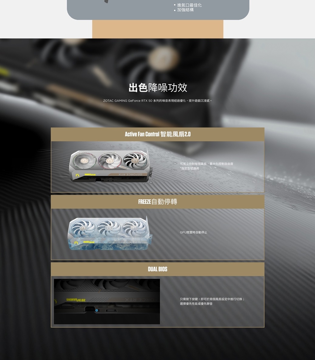 進氣口最佳化加強結構出色降噪ZOTAC GAMING GeForce RTX 50 系列的噪音表現經過優化提升遊戲沉浸。Active Fan Control 智能FREEZE自動停轉DUAL 可獨立控制每個,最大化控制自由度指定型號適用GPU時自動停止只需按下按鍵,即可於兩個風扇設定中進行切換;選擇優先性能或優先靜音