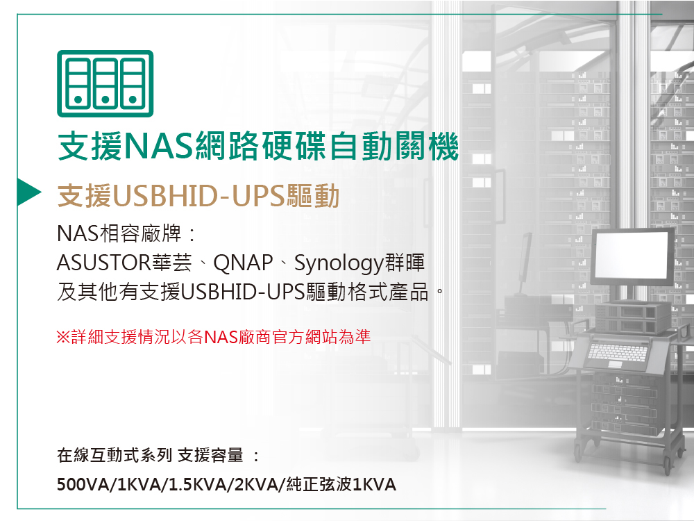 支援NAS網路硬碟自動關機支援USBHID-UPS驅動NAS相容廠牌ASUSTOR華芸、QNAP、Synology群暉及其他有支援USBHID-UPS驅動格式產品。※詳細支援情況以各NAS廠商官方網站為準在線互動式系列 支援容量 :500VA/1KVA/1.5KVA/2KVA/純正弦波1KVA