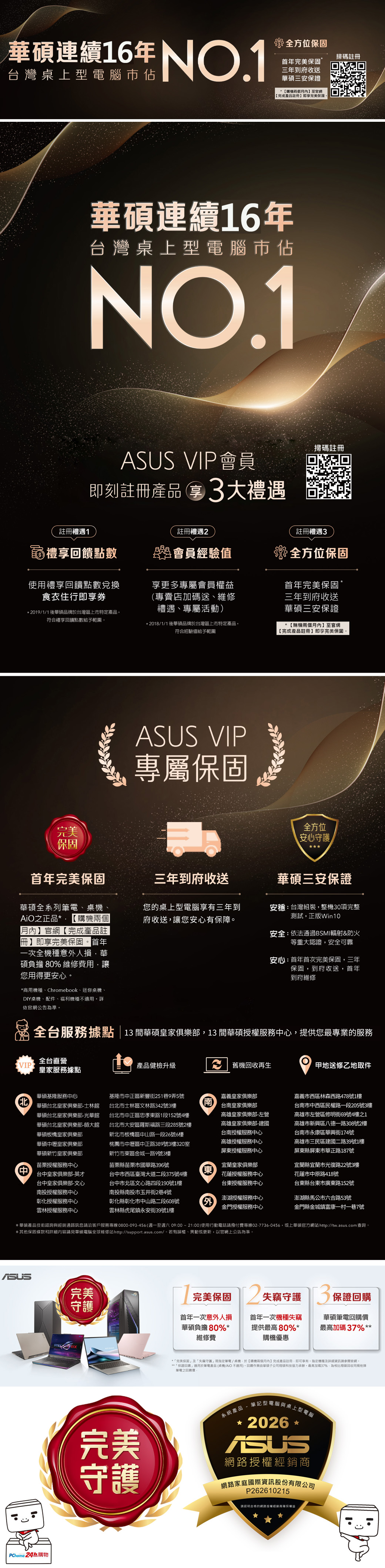 華連續16年 台灣桌上型腦佔全方位保固首年完美保固*三年到府收送華三保證*購機兩個至官網完成產品註冊即享完美保固掃碼註冊華碩連續16年台灣桌上型電腦佔NO1 VIP會員即刻註冊產品拿3大禮遇掃碼註冊註冊禮遇1註冊禮遇註冊禮遇3禮享回饋點數會員經驗值使用禮享回饋點數兌換食衣住行即享券享更多專屬會員權益(專賣店加碼送、維修禮遇、專屬活動*2019/1/1後華碩品牌於台灣區上市特定產品符合禮享回饋點數給予範圍*2018/1/1後華碩品牌於台灣區上市特定產品符合經驗值給予範圍全方位保固首年完美保固*三年到府收送華碩三安保證*購機兩個月內至官網【完成產品註冊】即享完美保固 VIP專屬保固完美全方位安心守護保固首年完美保固三年到府收送華碩三安保證華碩全系列電、桌機、之正品* 【購機兩個【月內】官網【完成產品註冊】即享完美保固首年一次全機種意人損華碩負擔 80% 維修費用,讓您用得更安心您的桌上型電腦三年到府收送,讓您安心有保障。安台灣組裝,整機30項完整測試,正版Win10安全:依法通過BSMI輻射&防火等重大認證,安全可靠安心:首年首次完美保固,三年保固,到府收送,首年到府維修*商用機種、Chrombook、迷你桌機、DIY桌機、配件、福利機種不。詳依官網公告為準。全台服務據點13 間華碩皇家俱樂部,13 間華碩授權服務心,提供您最專業的服務全台直營VIP皇家服務據點產品健檢升級e 機回收再生甲地送修乙地取件華碩基隆服務中心華碩台北皇家俱樂部士林館華碩台北皇家俱樂部-光華館華碩台北皇家俱樂部-師大館華碩板橋皇家俱樂部華碩中壢皇家俱樂部華碩新竹皇家俱樂部中苗栗授權服務中心台中皇家俱樂部-英才台中皇家俱樂部-文心南投授權服務中心彰化授權服務中心雲林授權服務中心基隆市中正區新豐街251巷9弄5號台北市士林區文林路342號3樓台北市中正區忠孝東路1段152號4樓台北市大安區羅斯福路三段285號2樓新北市板橋區中山路一段26號6樓桃園市中壢區中正路389號3樓320室新竹市東區金城一路9號3樓苗栗縣苗栗市國華路396號南)台中市西區臺灣大道二段375號4樓台中市北區文心路四段190號1樓南投縣南投市玉井街2巷4號嘉義皇家俱樂部台南皇家俱樂部高雄皇家俱樂部-左營高雄皇家俱樂部-建國台南授權服務中心高雄授權服務中心屏東授權服務中心宜蘭皇家俱樂部花蓮授權服務中心嘉義市西區林森西路478號1樓台南市中西區民權路一段205號3樓高雄市左營區修明街69號4樓之1高雄市新興區八德一路308號2樓台南市永康區華興街174號高雄市三民區建國二路39號1樓屏東縣屏東市華正路187號宜蘭縣宜蘭市光復路22號3樓花蓮市中原路418號台東授權服務中心台東縣台東市廣東路152號彰化縣彰化市中山路二段608號外澎湖授權服務中心金門授權服務中心澎湖縣馬公市六合路53號金門縣金城鎮富康一村一巷7號雲林縣虎尾鎮永安街39號1樓*華碩產品技術諮詢與經銷通路訊息請洽客戶服務專線0800-093-456(週一至週六 09:00~21:00)使用行動電話請撥付費專線02-7736-56,或上華碩官方網站 http://tw.asus.com查詢。*其他保固條款和詳細內容請見華碩電腦全球維修站http://support.asus.com/。若有誤植、異動或更新,以官網上公告為準。ASUS完美PChome 24購物04完美保固 2 失竊守護 保證回購守護首年一次意外損華碩負擔80%*維修費首年一次機種失竊提供最高80%*購機優惠華碩筆電回購價最高加碼37% ***完美保固及「失竊守護」限筆電/桌機,於【購機兩個月內】完成產品註冊,即可享有。指定機種及詳細資訊請參閱官網。**「保證回購」適用於筆電產品(桌機/AiO不適用)。回購作業由華碩子公司碩科技協力承辦。最高加碼37%,為相比翔碩回收他牌「筆電之回購價:完美守護系統產品.筆記型電腦與桌上型電腦2026ASUS網路授權經銷商網路家庭國際資訊股份有限公司P262610215請認明合格的網路授權經銷商確保權益