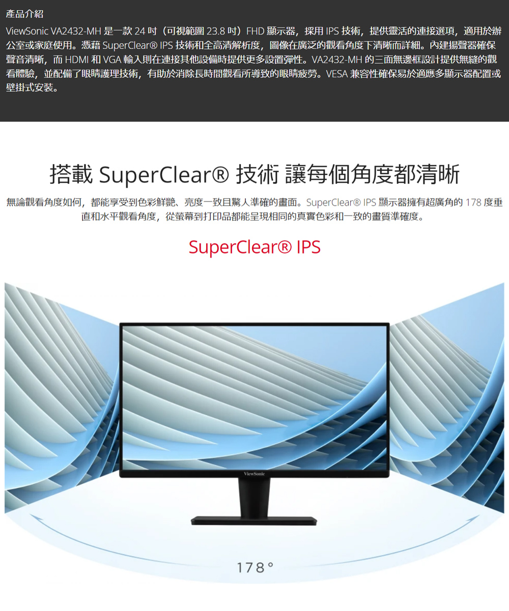 產品介紹iewSonic VA2432-MH 是一款 24 (可視範圍 23.8 )FHD 顯示器,採用IPS技術,提供靈活的連接選項,適用於辦公室或家庭使用。憑藉 SuperClear® IPS 技術和全高清解析度,圖像在廣泛的觀看角度下清晰而詳細。內建揚聲器確保聲音清晰,而 HDMI 和 VGA 輸入則在連接其他設備時提供更多設置彈性。VA2432-MH的三面無邊框設計提供無縫的觀看體驗,並配備了眼睛護理技術,有助於消除長時間觀看所導致的眼睛疲勞。 VESA 兼容性確保易於適應多顯示器配置或壁掛式安装。搭載 SuperClear®技術讓每個角度都清晰無論觀看角度如何,都能享受到色彩鮮艷亮度一致且驚人準確的畫面。SuperClear® IPS顯示器擁有超廣角的178度垂直和水平觀看角度,從螢幕到打印品都能呈現相同的真實色彩和一致的畫質準確度。SuperClear® IPSV178