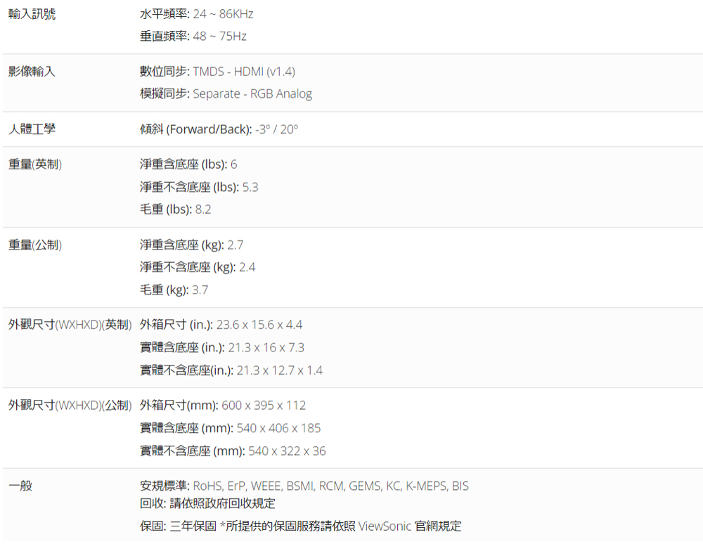 輸入訊號影像輸入水平頻率:24~86KHz垂直頻率:48~ 75Hz數位同步: TMDS - HDMI (v1.4)模擬同步:Separate-RGB Analog人體工學傾斜 (Forward/Back): -3° / 20°重量(英制)淨重含底座(): 6淨重不含底座(lbs): 5.3毛重(lbs): 8.2重量(公制)淨重含底座(kg): 2.7淨重不含底座(kg): 2.4毛重(kg):3.7外觀尺寸(WXHXD)(英制) 外箱尺寸(in.):23.615.6x4.4實體含底座(in.): 21.3 x 16 x 7.3實體不含底座(in.): 21.3x12.7x1.4外觀尺寸(WXHXD)(公制) 外箱尺寸(mm):600x395x 112一般實體含底座(mm): 540x406x185實體不含底座(mm):540x322x36安規標準: RoHS ErP, WEEE, BSMI, RCM, GEMS, KC, K-MEPS, BIS回收:請依照政府回收規定保固:三年保固 *所提供的保固服務請依照 ViewSonic 官網規定