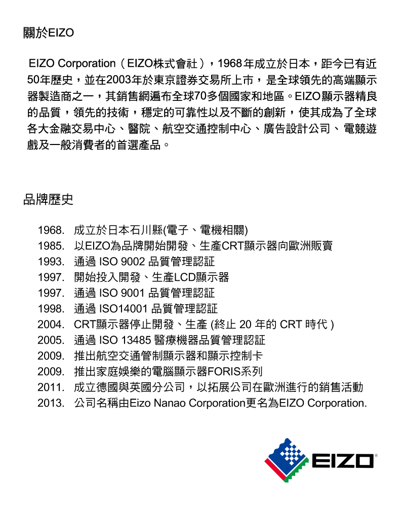 關於EIZOEIZO Corporation(EIZO株式會社)1968年成立於日本,距今已有近50年歷史,並在2003年於東京證券交易所上市,是全球領先的高端顯示器製造商之一,其銷售網遍布全球70多個國家和地區。EIZO顯示器精良的品質,領先的技術,穩定的可靠性及不斷的創新,使其成為了全球各大金融交易中心、醫院、航空交通控制中心、廣告設計公司、電競遊戲及一般消費者的首選產品。品牌歷史1968.成立於日本石川縣(電子、電機相關)1985,以EIZO為品牌開始開發、生產CRT顯示器向歐洲販賣1993.通過ISO 9002 品質管理認証1997. 開始投入開發、生產LCD顯示器1997.通過ISO 9001 品質管理認証1998.通過ISO14001 品質管理認証2004.CRT顯示器停止開發、生產(終止20年的CRT 時代 )2005.通過ISO13485 醫療機器品質管理認証2009.推出航空交通管制顯示器和顯示控制卡2009.推出家庭娛樂的電腦顯示器FORIS系列2011. 成立德國與英國分公司,以拓展公司在歐洲進行的銷售活動2013.公司名稱由Eizo Nanao Corporation更名為EIZO Corporation.EIZO