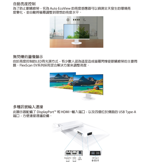 自動亮度控制為了防止眼睛疲勞,名為 uto EcoView 的亮度感應器可以偵測全天發生的環境亮度變化,並自動將調整到理想的亮度水平。無閃爍的圖像顯示由於亮度控制的LED背光源方式,有少數人認為這是造成螢幕閃爍使眼睛疲勞的主要問題。FlexScan EV系列採用混合解決方案來調整亮度。多種訊號輸入連接此顯示器配備了 ™ 和   輸入端口,以及四個位於側面的 A端口,方便連接週邊設備。DiplayPort HDMI USB AType-s
