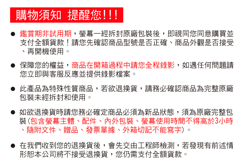 購物須知 提醒您!!!鑑賞期非試用期,一經拆封原廠包裝後,即視同您同意購買並支付全額貨款!請您先確認商品型號是否正確商品外觀是否接受、再開機使用。保障您的權益,商品在開箱過程中請您全程錄影,如遇任何問題請您立即與客服反應並提供錄影檔案。此產品為特殊性質商品,若欲退換貨,請務必確認商品為完整原廠包裝未經拆封和使用。如欲退換貨時請您務必確定商品必須為新品狀態,須為原廠完整包裝(包含螢幕主體、配件、內外包裝、螢幕使用時間不得高於3小時隨附文件、贈品、發票單據、外箱切記不能寫字)。在我們收到您的退換貨後,會先交由工程師檢測,若發現有前述情形本公司將不接受退換貨,您仍需支付全額貨款。