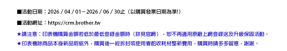 活動日期:2026/04/01-2026/06/30止(以購買發票日期為準!)■活動網址:https://crm.brother.tw請注意:印表機購買金額若低於最低登錄金額時(詳見官網)恕不再適用原廠上網登錄送及升級保固活動★印表機除商品本身新品瑕疵外,購買後一經拆封或使用會酌收耗材整新費用,購買時請多多留意,謝謝。