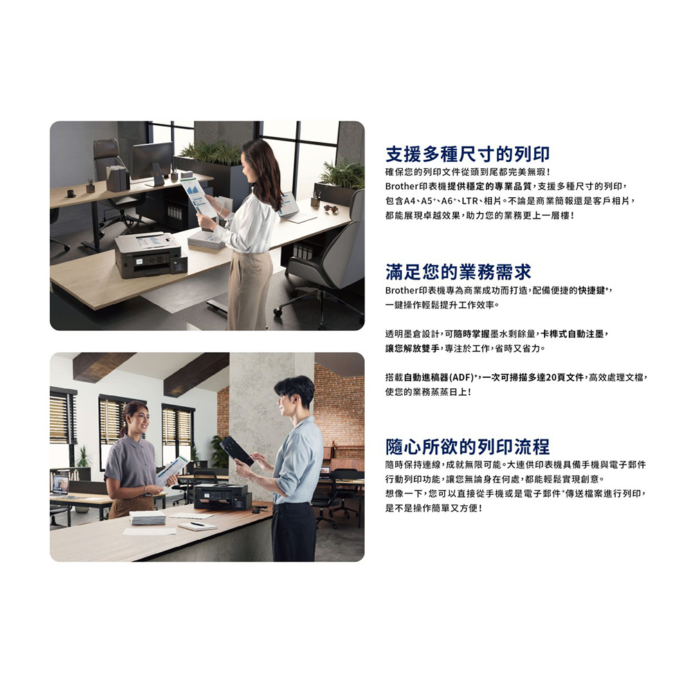 支援多種尺寸的列印確保您的列印文件從頭到尾都完美無瑕!Brother印表機提供穩定的專業品質,支援多種尺寸的列印,包含A4A5、A6、LTR、相片。不論是商業簡報還是客戶相片,都能展現卓越效果,助力您的業務更上一層樓!滿足您的業務需求Brother印表機專為商業成功而打造,配備便捷的快捷鍵,一鍵操作輕鬆提升工作效率。透明墨倉設計,可隨時掌握墨水剩餘量,卡榫式自動注墨,讓您解放雙手,專注於工作,省時又省力。搭載自動進稿器(ADF),一次可掃描多達20頁文件,高效處理文檔,使您的業務蒸蒸日上!隨心所欲的列印流程隨時保持連線,成就無限可能。大連供印表機具備手機與電子郵件行動列印功能,讓您無論身在何處,都能輕鬆實現創意。想像一下,您可以直接從手機或是電子郵件*傳送檔案進行列印,是不是操作簡單又方便!