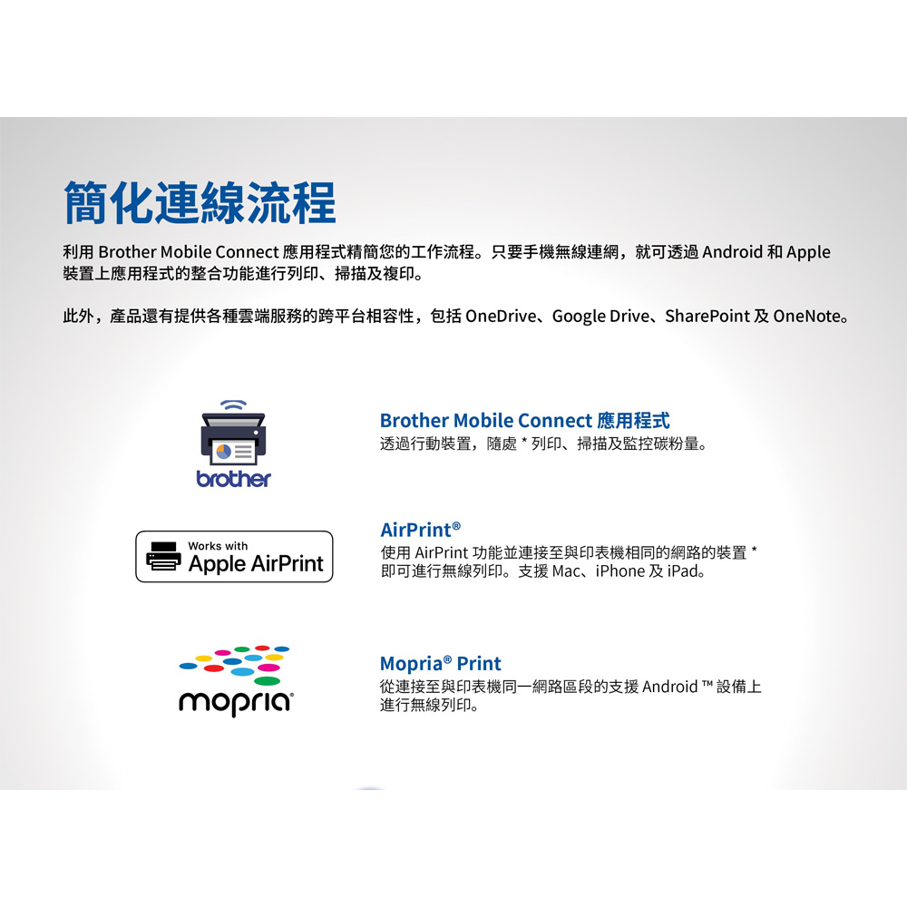 簡化連線流程利用 Brother Mobile Connect 應用程式精簡您的工作流程。只要手機無線連網,就可透過ndroid 和 Apple裝置上應用程式的整合功能進行列印、掃描及複印。此外,產品還有提供各種雲端服務的跨平台相容性,包括 OneDrive、Google Drive、SharePoint 及 OneNote。Brother Mobile ConnectA透過行動裝置,隨處*列印、掃描及監控碳粉量。brotherAirPrint ®Works withApple AirPrint使用 AirPrint 功能並連接至與印表機相同的網路的裝置 *即可進行無線列印。支援Mac、iPhone 及iPad。mopria Print從連接至與印表機同一網路區段的支援 Android 設備上進行無線列印。