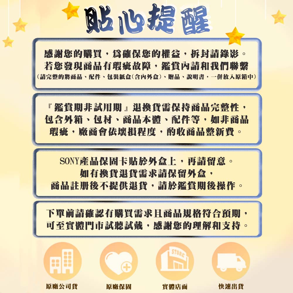 貼心提醒感謝您的購買,為確保您的權益,拆封請錄影。若您發現商品有瑕疵故障,鑑賞內請和我們聯繫(請完整的將商品、配件、包裝紙(含內外盒)、贈品、說明書,一併放入原中)『鑑賞期非試用期退換貨需保持商品完整性,包含外箱、包材、商品本體、配件等,如非商品瑕疵,廠商會依壞損程度,酌收商品整新費。SONY產品保固卡貼於外盒上,再請留意。如有換貨退貨需求請保留外盒,商品註册後不提供退貨,請於鑑賞期後操作。下單前請確認有購買需求且商品規格符合預期,可至實體門市試聽試戴,感謝您的理解和支持。原廠公司貨原廠保固實體店面快速出貨